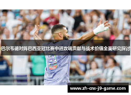 巴尔韦德对阵巴西亚冠比赛中进攻端贡献与战术价值全面研究探讨